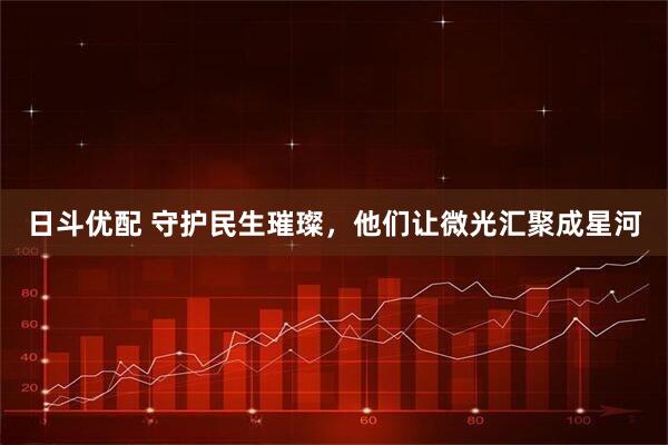 日斗优配 守护民生璀璨,他们让微光汇聚成星河