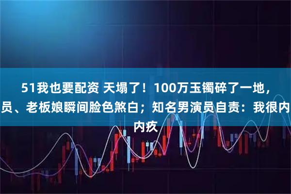 51我也要配资 天塌了!100万玉镯碎了一地,店员、老板娘瞬间脸色煞白;知名男演员自责:我很内疚