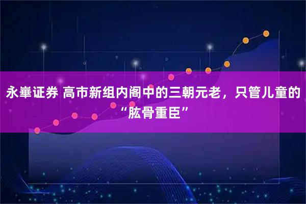 永崋证券 高市新组内阁中的三朝元老,只管儿童的“肱骨重臣”