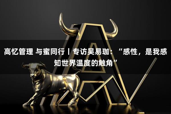 高忆管理 与蜜同行丨专访吴易珈:“感性,是我感知世界温度的触角”