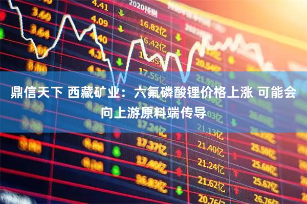 鼎信天下 西藏矿业:六氟磷酸锂价格上涨 可能会向上游原料端传导