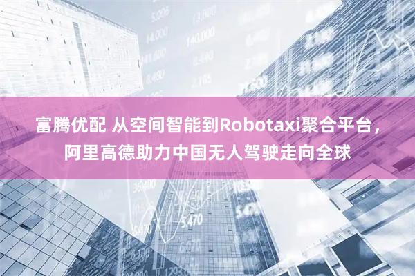 富腾优配 从空间智能到Robotaxi聚合平台,阿里高德助力中国无人驾驶走向全球