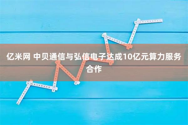 亿米网 中贝通信与弘信电子达成10亿元算力服务合作