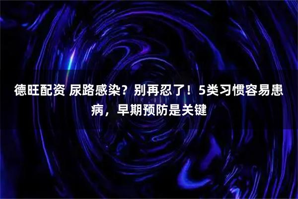 德旺配资 尿路感染?别再忍了!5类习惯容易患病,早期预防是关键