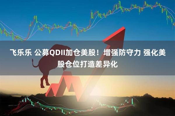飞乐乐 公募QDII加仓美股！增强防守力 强化美股仓位打造差异化