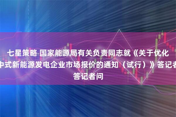 七星策略 国家能源局有关负责同志就《关于优化集中式新能源发电企业市场报价的通知（试行）》答记者问