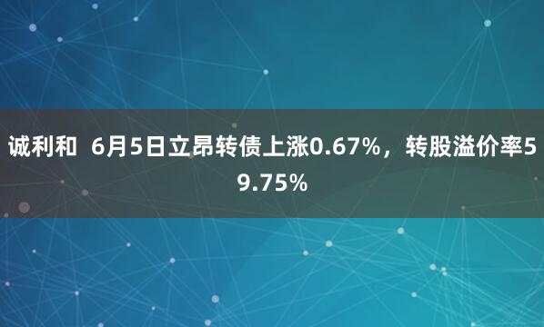 诚利和  6月5日立昂转债上涨0.67%，转股溢价率59.75%