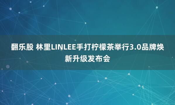 翻乐股 林里LINLEE手打柠檬茶举行3.0品牌焕新升级发布会