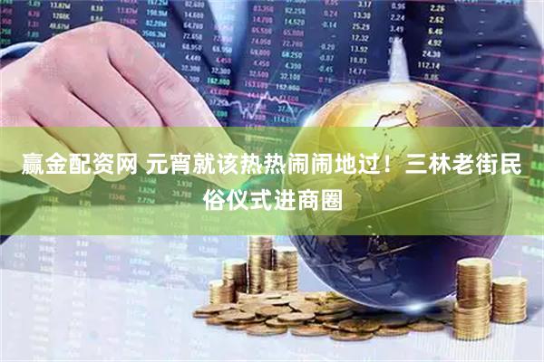 赢金配资网 元宵就该热热闹闹地过！三林老街民俗仪式进商圈