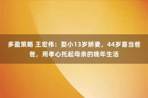 多盈策略 王宏伟：娶小13岁娇妻，44岁喜当爸爸，用孝心托起母亲的晚年生活