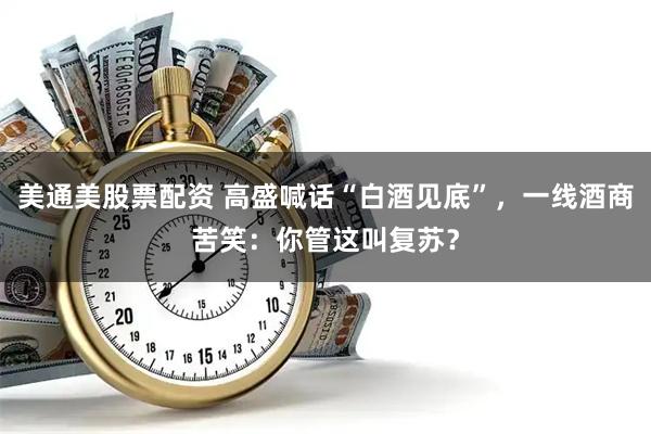 美通美股票配资 高盛喊话“白酒见底”,一线酒商苦笑:你管这叫复苏?