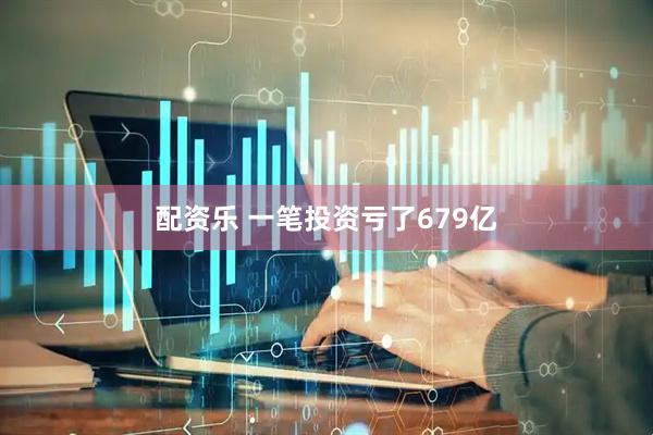 配资乐 一笔投资亏了679亿